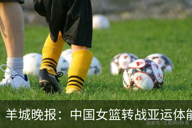 羊城晚报：中国女篮转战亚运体能承压 韩旭离队杨舒予压力更大